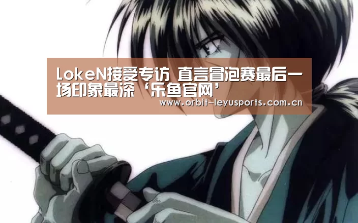 LokeN接受专访 直言冒泡赛最后一场印象最深‘乐鱼官网’(图1) 乐鱼体育